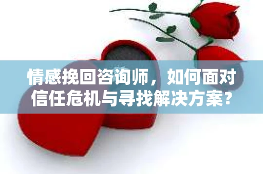 情感挽回咨询师，如何面对信任危机与寻找解决方案？