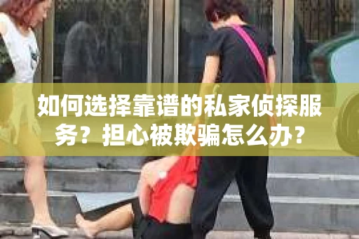 如何选择靠谱的私家侦探服务？担心被欺骗怎么办？