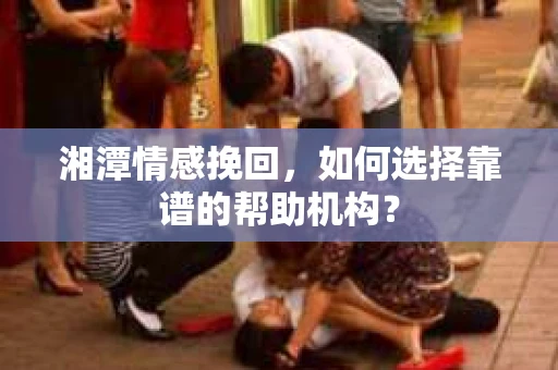 湘潭情感挽回，如何选择靠谱的帮助机构？
