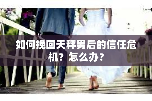 如何挽回天秤男后的信任危机？怎么办？