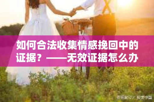 如何合法收集情感挽回中的证据？——无效证据怎么办？