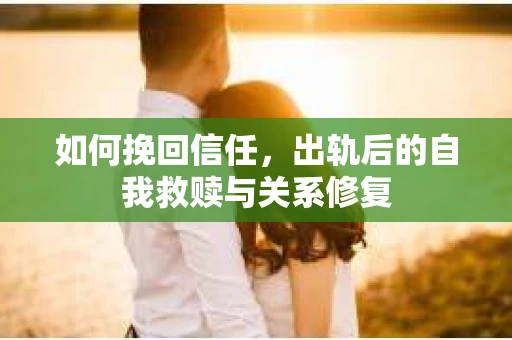 如何挽回信任，出轨后的自我救赎与关系修复
