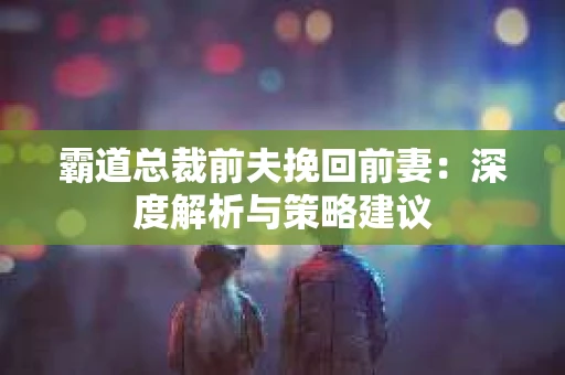 霸道总裁前夫挽回前妻：深度解析与策略建议