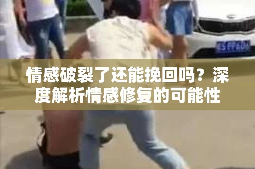 情感破裂了还能挽回吗？深度解析情感修复的可能性