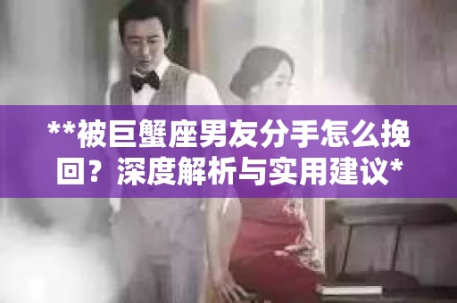 **被巨蟹座男友分手怎么挽回？深度解析与实用建议**