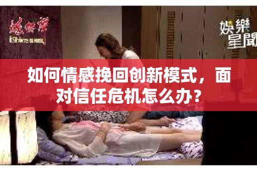 如何情感挽回创新模式，面对信任危机怎么办？