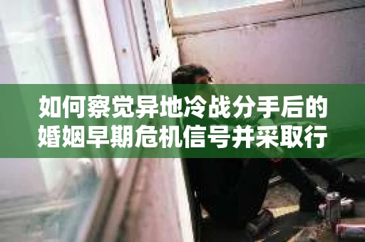 如何察觉异地冷战分手后的婚姻早期危机信号并采取行动? 如何察觉异地冷战分手后的婚姻早期危机信号并采取行动?