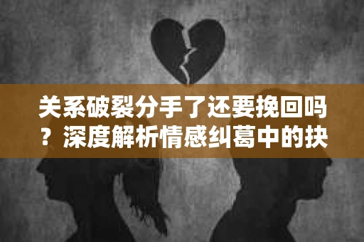 关系破裂分手了还要挽回吗？深度解析情感纠葛中的抉择