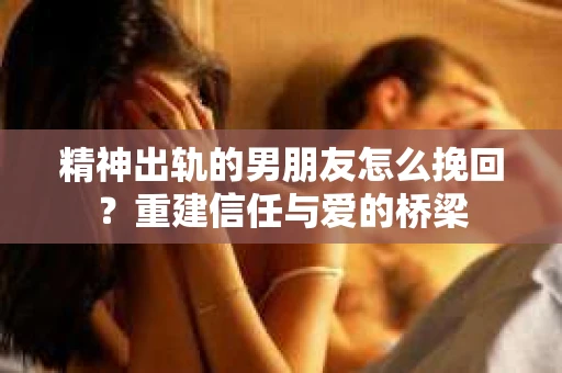 精神出轨的男朋友怎么挽回？重建信任与爱的桥梁