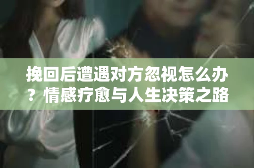 挽回后遭遇对方忽视怎么办?情感疗愈与人生决策之路 挽回后遭遇对方忽视怎么办?情感疗愈与人生决策之路