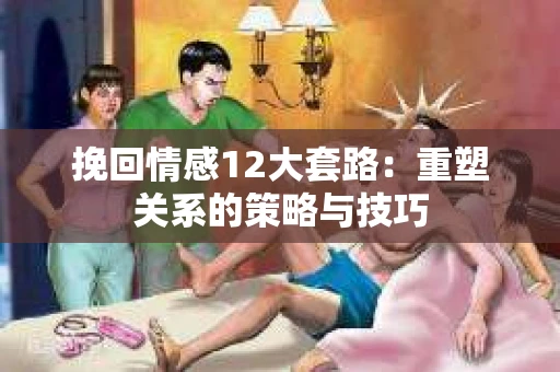 挽回情感12大套路：重塑关系的策略与技巧