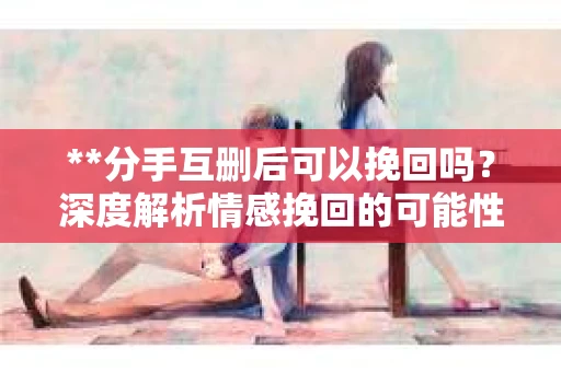 **分手互删后可以挽回吗？深度解析情感挽回的可能性**