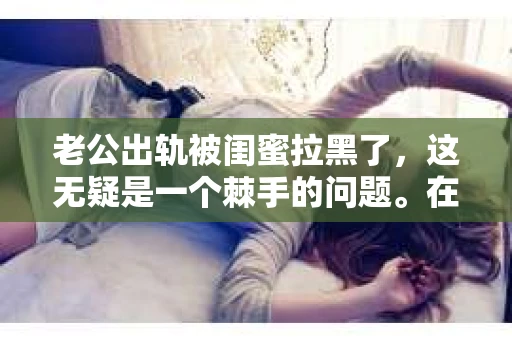 老公出轨被闺蜜拉黑了,这无疑是一个棘手的问题。在这个问题上,我想要和大家分享一下我的看法和经历,希望能给大家带来一些启示。 老公出轨被闺蜜拉黑了,这无疑是一个棘手的问题。在这个问题上,我想要和大家分享一下我的看法和经历,希望能给大家带来一些启示。