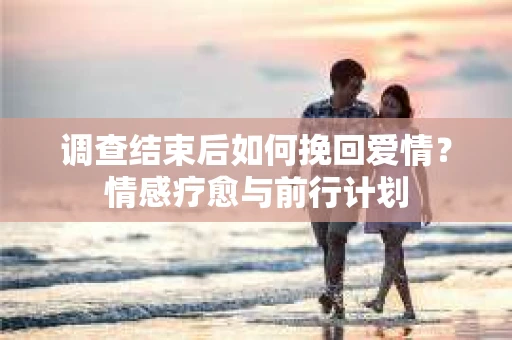 调查结束后如何挽回爱情?情感疗愈与前行计划 调查结束后如何挽回爱情?情感疗愈与前行计划