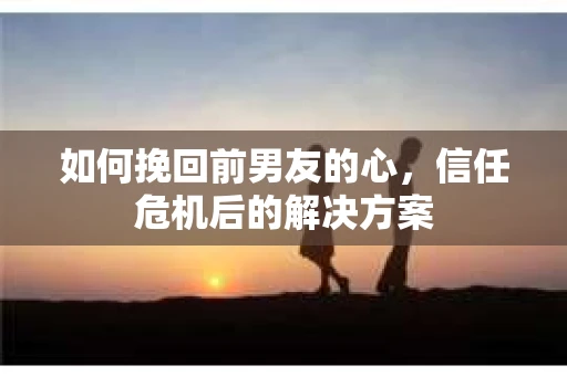 如何挽回前男友的心，信任危机后的解决方案