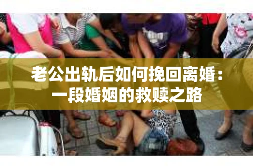 老公出轨后如何挽回离婚：一段婚姻的救赎之路