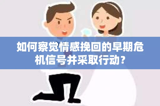 如何察觉情感挽回的早期危机信号并采取行动？