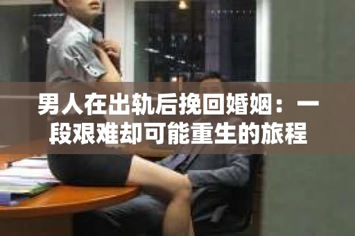 男人在出轨后挽回婚姻：一段艰难却可能重生的旅程