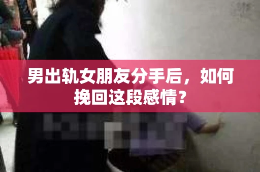 男出轨女朋友分手后，如何挽回这段感情？