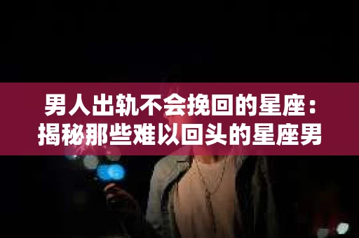 男人出轨不会挽回的星座：揭秘那些难以回头的星座男