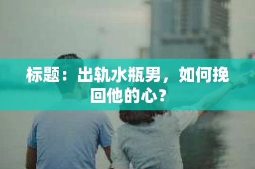标题:出轨水瓶男,如何挽回他的心? 标题:出轨水瓶男,如何挽回他的心?