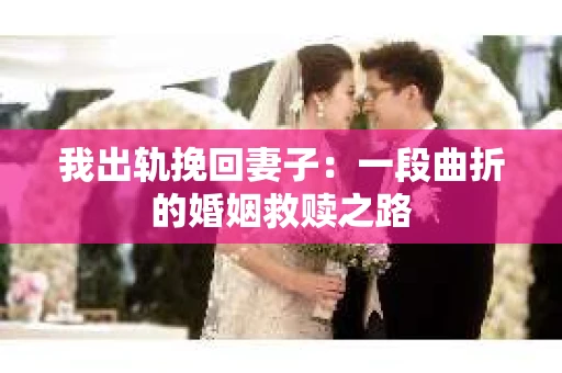 我出轨挽回妻子：一段曲折的婚姻救赎之路