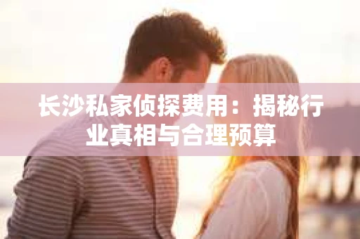 长沙私家侦探费用：揭秘行业真相与合理预算