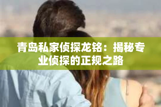 青岛私家侦探龙铭：揭秘专业侦探的正规之路