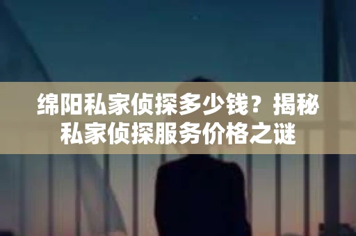 绵阳私家侦探多少钱？揭秘私家侦探服务价格之谜