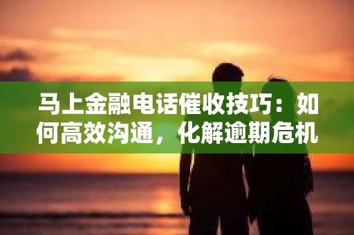马上金融电话催收技巧：如何高效沟通，化解逾期危机