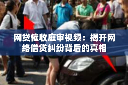 网贷催收庭审视频：揭开网络借贷纠纷背后的真相