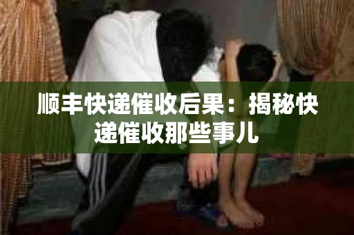 顺丰快递催收后果：揭秘快递催收那些事儿
