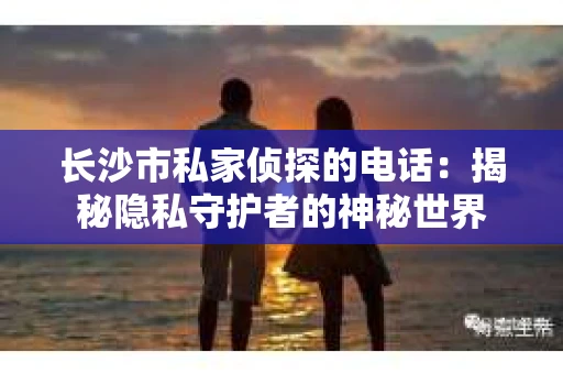 长沙市私家侦探的电话：揭秘隐私守护者的神秘世界