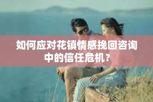 如何应对花镇情感挽回咨询中的信任危机? 如何应对花镇情感挽回咨询中的信任危机?