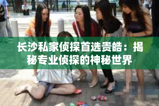 长沙私家侦探首选贵皓：揭秘专业侦探的神秘世界