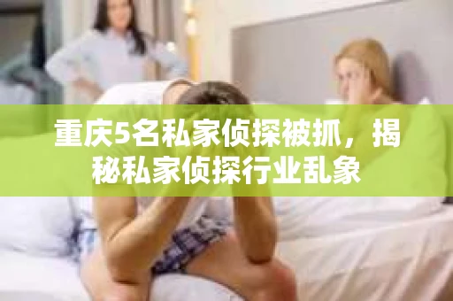 重庆5名私家侦探被抓，揭秘私家侦探行业乱象