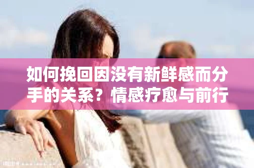 如何挽回因没有新鲜感而分手的关系？情感疗愈与前行计划