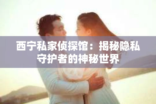 西宁私家侦探馆：揭秘隐私守护者的神秘世界