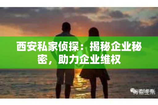 西安私家侦探：揭秘企业秘密，助力企业维权