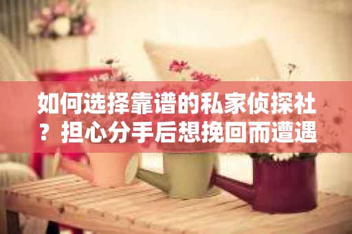 如何选择靠谱的私家侦探社？担心分手后想挽回而遭遇陷阱怎么办？
