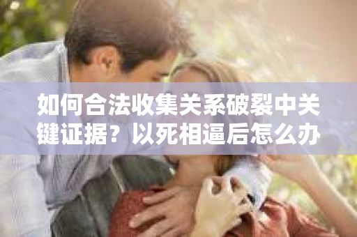 如何合法收集关系破裂中关键证据?以死相逼后怎么办? 如何合法收集关系破裂中关键证据?以死相逼后怎么办?