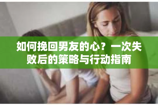 如何挽回男友的心？一次失败后的策略与行动指南