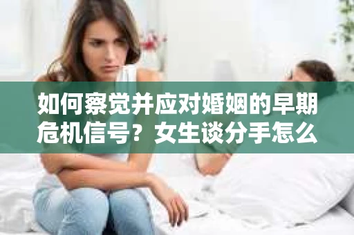 如何察觉并应对婚姻的早期危机信号？女生谈分手怎么挽回