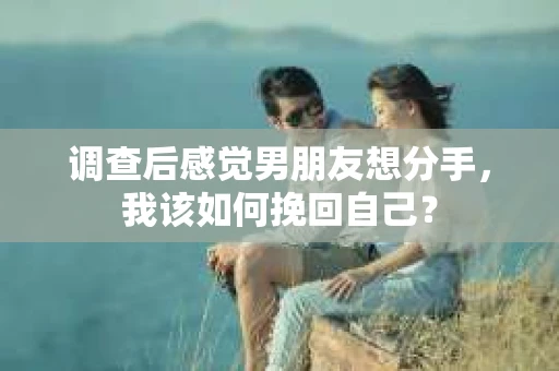 调查后感觉男朋友想分手，我该如何挽回自己？