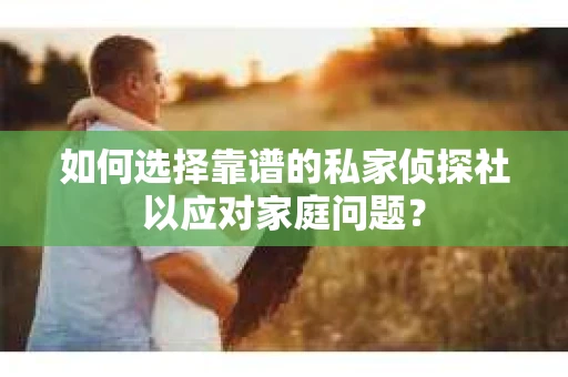 如何选择靠谱的私家侦探社以应对家庭问题？