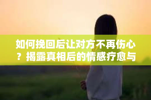 如何挽回后让对方不再伤心?揭露真相后的情感疗愈与前行计划 如何挽回后让对方不再伤心?揭露真相后的情感疗愈与前行计划