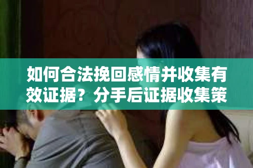 如何合法挽回感情并收集有效证据？分手后证据收集策略