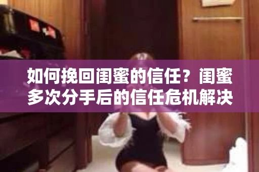如何挽回闺蜜的信任?闺蜜多次分手后的信任危机解决方案 如何挽回闺蜜的信任?闺蜜多次分手后的信任危机解决方案