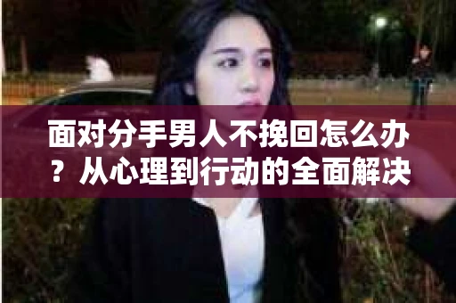 面对分手男人不挽回怎么办？从心理到行动的全面解决方案