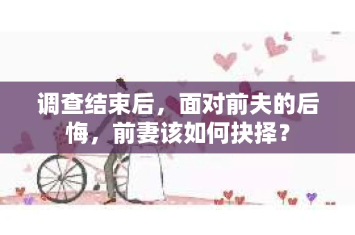 调查结束后，面对前夫的后悔，前妻该如何抉择？